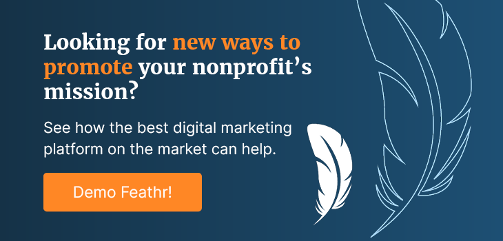 Looking for new ways to promote your nonprofit’s mission? See how the best digital marketing platform on the market can help. Demo Feathr!