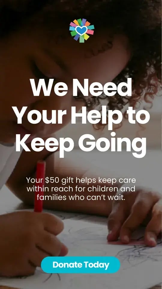 We Need Your Help to Keep Going. Your $50 gift helps keep care within reach for children and families who can’t wait. Donate today.